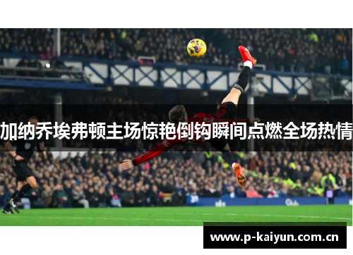 加纳乔埃弗顿主场惊艳倒钩瞬间点燃全场热情 加纳乔埃弗顿主场惊艳倒钩瞬间点燃全场热情